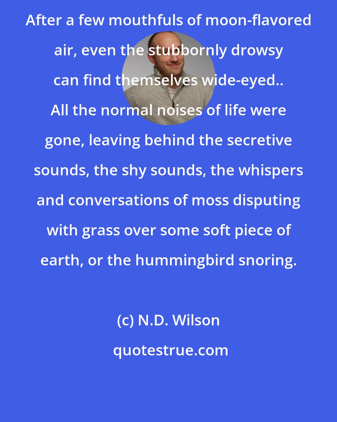N.D. Wilson: After a few mouthfuls of moon-flavored air, even the stubbornly drowsy can find themselves wide-eyed.. All the normal noises of life were gone, leaving behind the secretive sounds, the shy sounds, the whispers and conversations of moss disputing with grass over some soft piece of earth, or the hummingbird snoring.