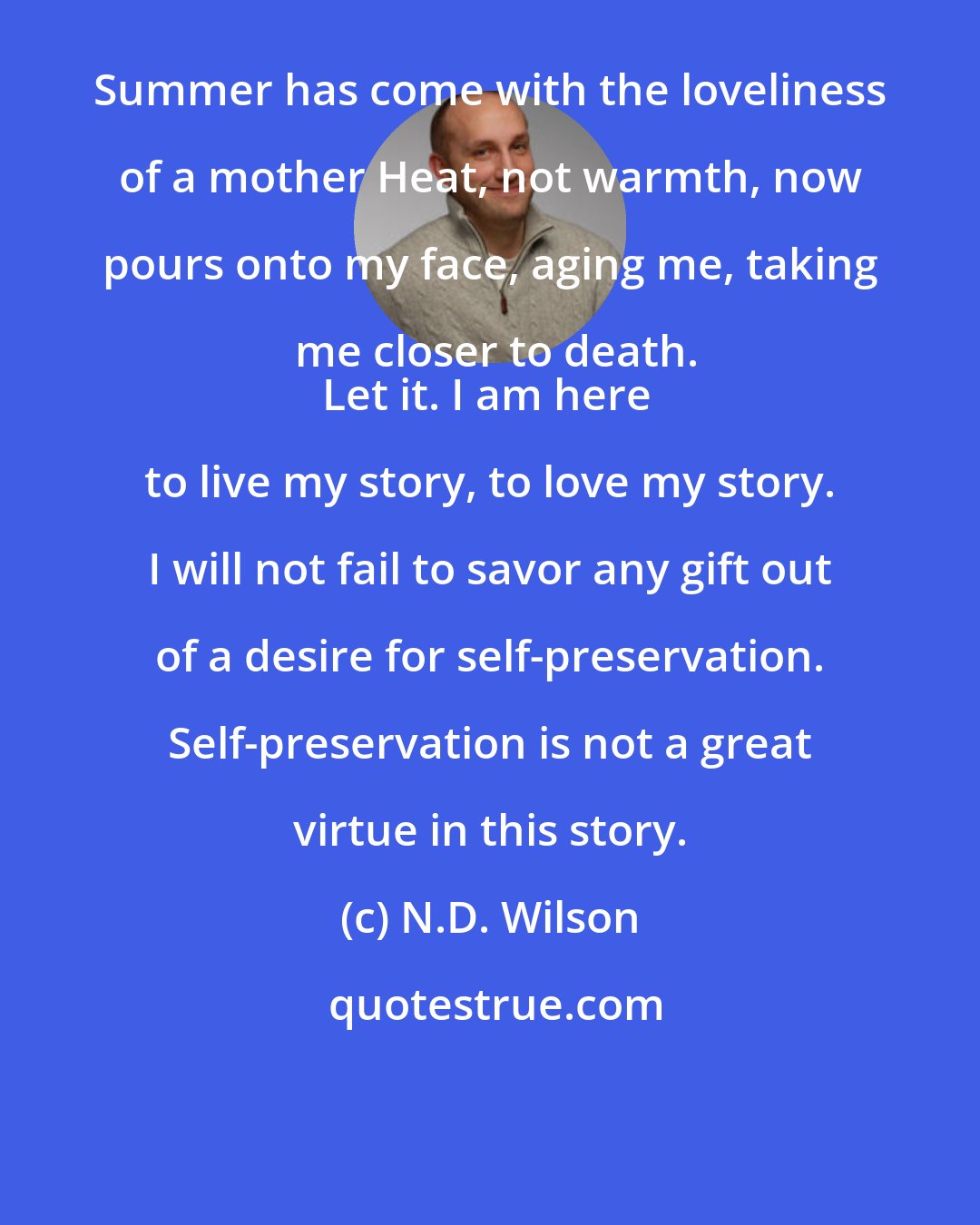 N.D. Wilson: Summer has come with the loveliness of a mother Heat, not warmth, now pours onto my face, aging me, taking me closer to death.
Let it. I am here to live my story, to love my story. I will not fail to savor any gift out of a desire for self-preservation. Self-preservation is not a great virtue in this story.