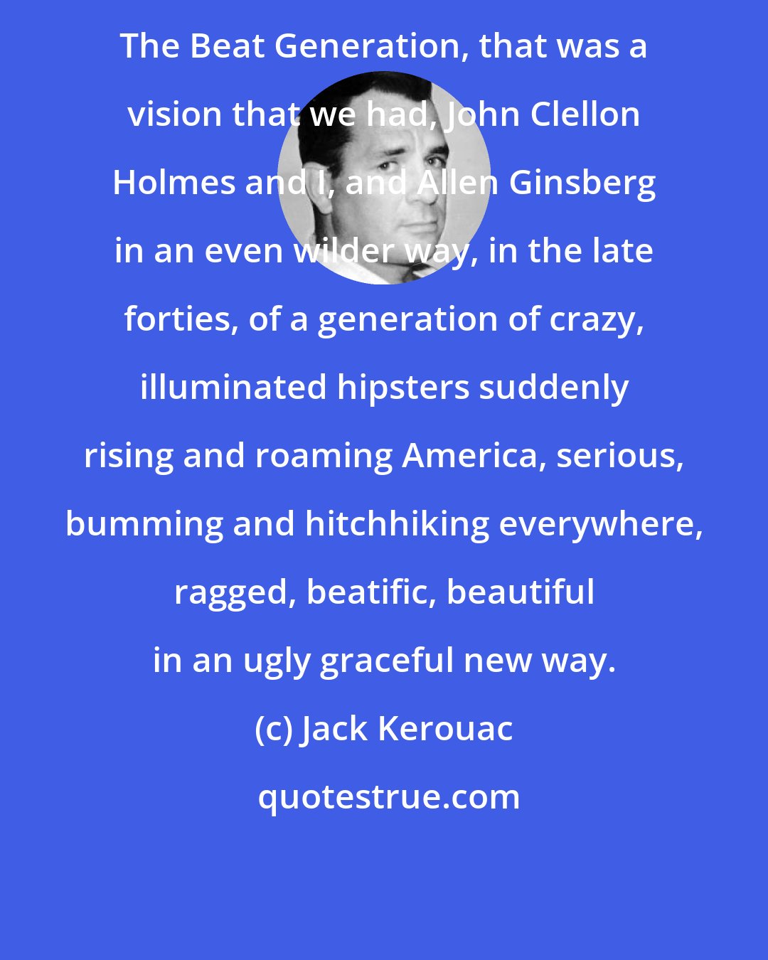 Jack Kerouac: The Beat Generation, that was a vision that we had, John Clellon Holmes and I, and Allen Ginsberg in an even wilder way, in the late forties, of a generation of crazy, illuminated hipsters suddenly rising and roaming America, serious, bumming and hitchhiking everywhere, ragged, beatific, beautiful in an ugly graceful new way.