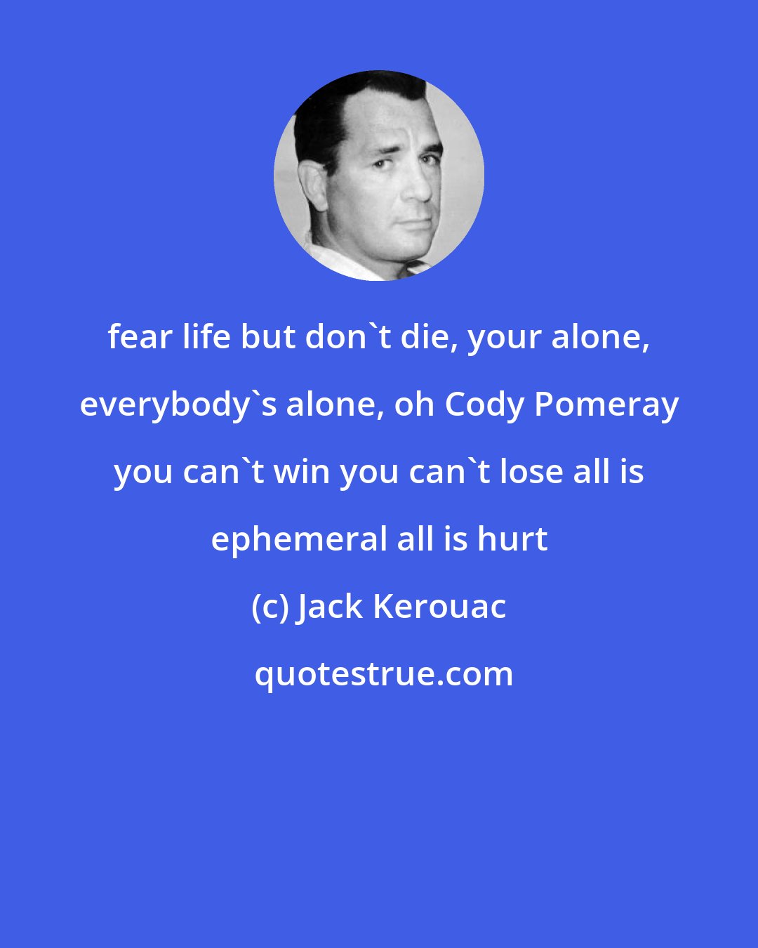Jack Kerouac: fear life but don't die, your alone, everybody's alone, oh Cody Pomeray you can't win you can't lose all is ephemeral all is hurt