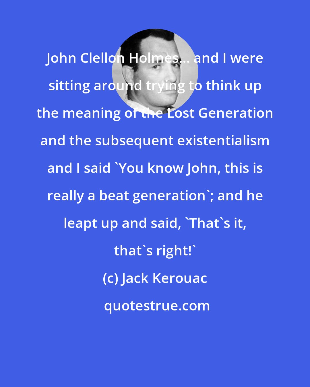 Jack Kerouac: John Clellon Holmes... and I were sitting around trying to think up the meaning of the Lost Generation and the subsequent existentialism and I said 'You know John, this is really a beat generation'; and he leapt up and said, 'That's it, that's right!'