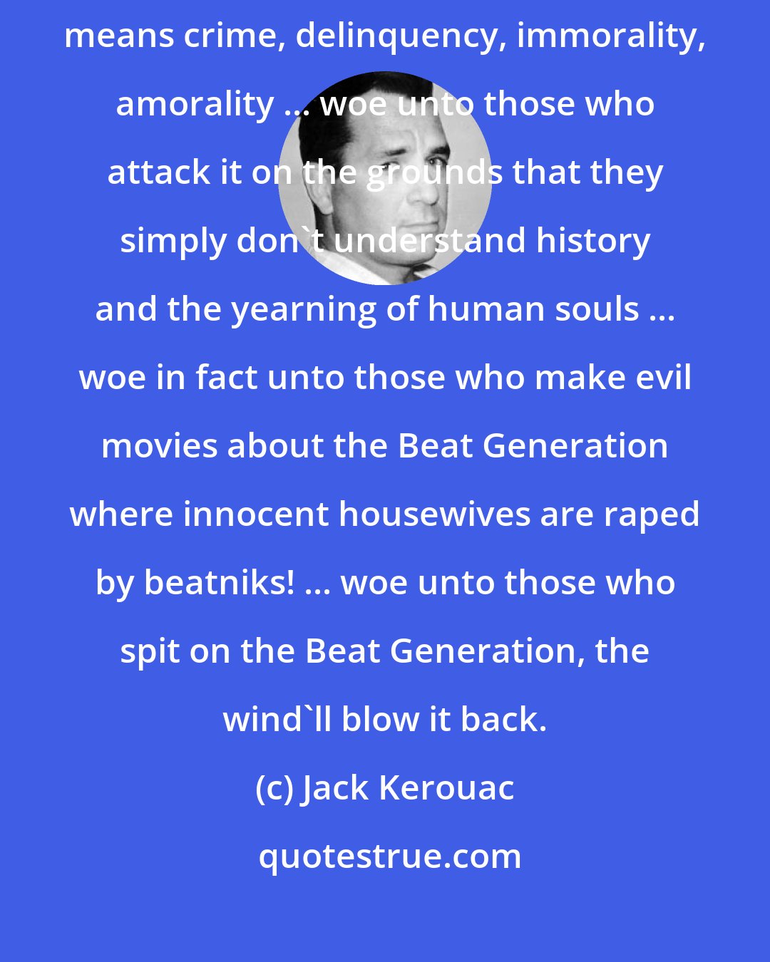 Jack Kerouac: But yet, but yet, woe, woe unto those who think that the Beat Generation means crime, delinquency, immorality, amorality ... woe unto those who attack it on the grounds that they simply don't understand history and the yearning of human souls ... woe in fact unto those who make evil movies about the Beat Generation where innocent housewives are raped by beatniks! ... woe unto those who spit on the Beat Generation, the wind'll blow it back.