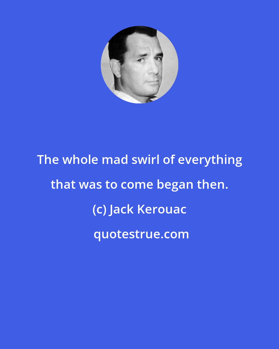 Jack Kerouac: The whole mad swirl of everything that was to come began then.