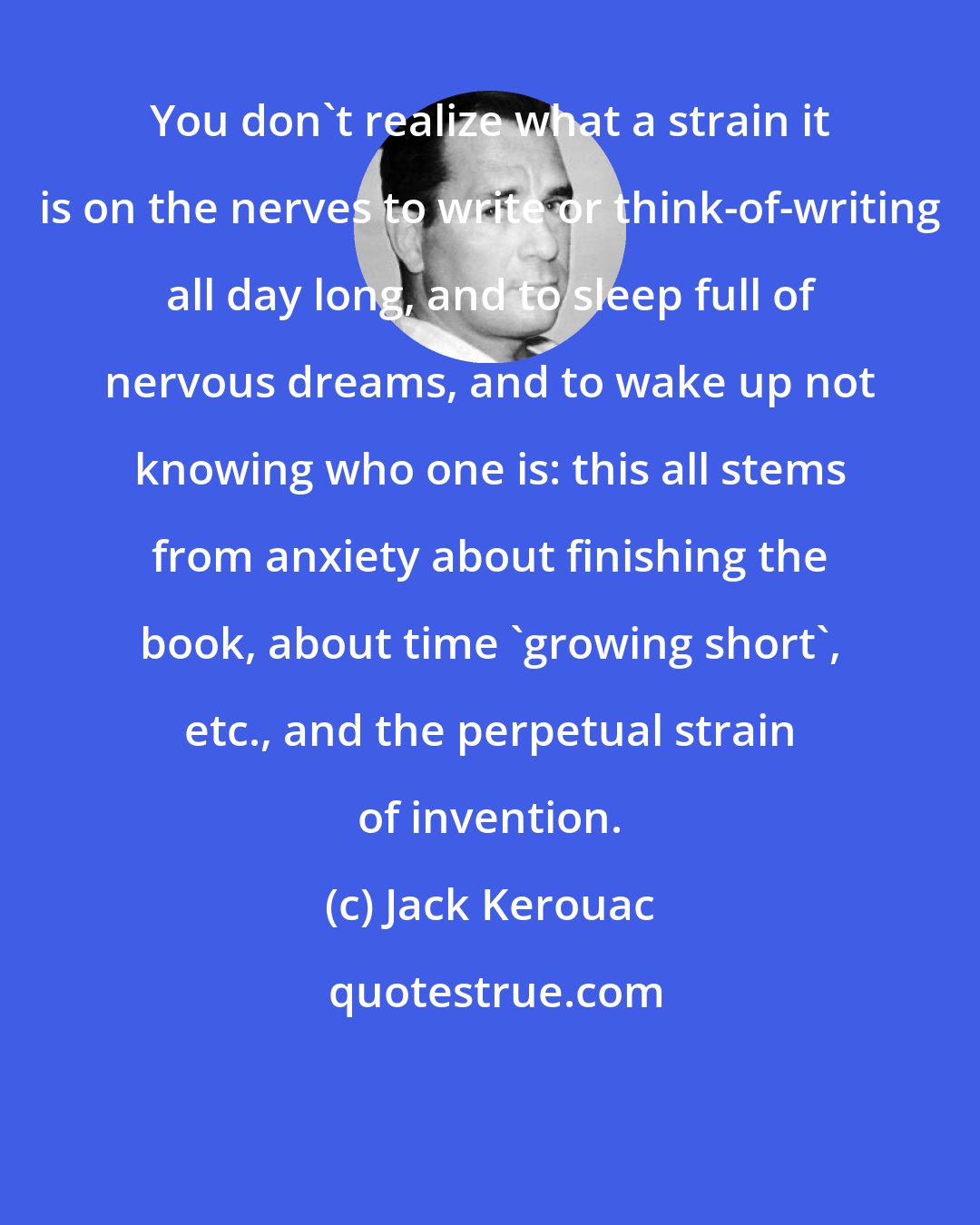 Jack Kerouac: You don't realize what a strain it is on the nerves to write or think-of-writing all day long, and to sleep full of nervous dreams, and to wake up not knowing who one is: this all stems from anxiety about finishing the book, about time 'growing short', etc., and the perpetual strain of invention.
