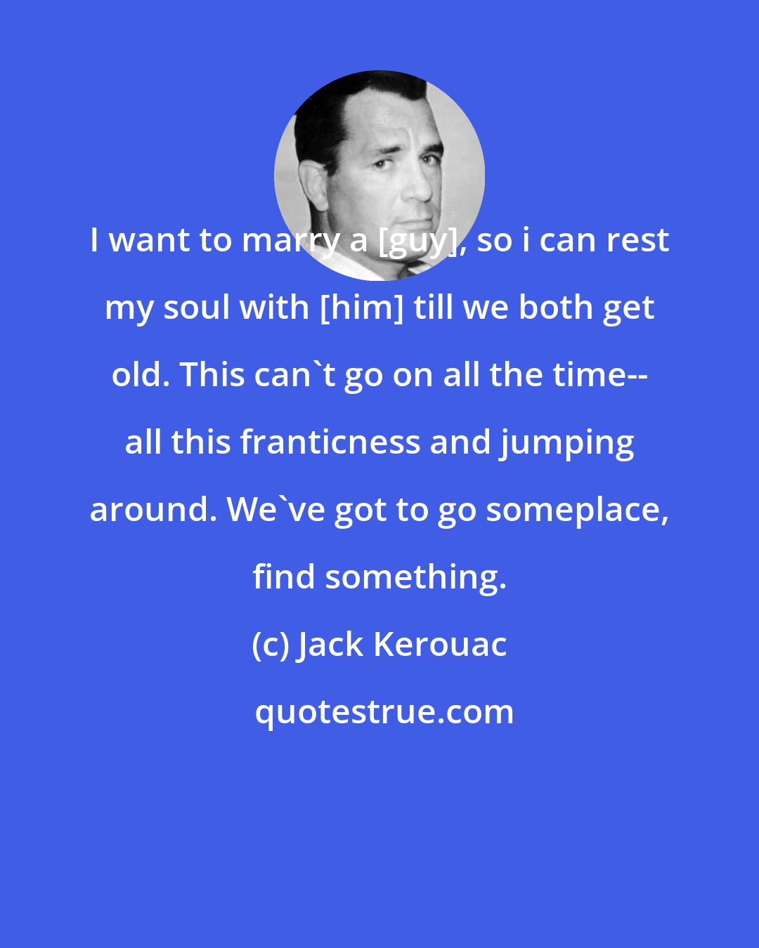 Jack Kerouac: I want to marry a [guy], so i can rest my soul with [him] till we both get old. This can't go on all the time-- all this franticness and jumping around. We've got to go someplace, find something.
