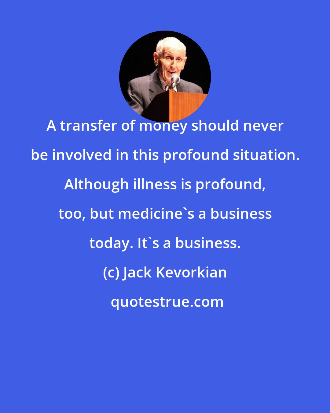 Jack Kevorkian: A transfer of money should never be involved in this profound situation. Although illness is profound, too, but medicine's a business today. It's a business.