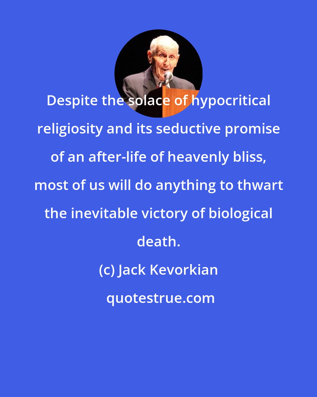 Jack Kevorkian: Despite the solace of hypocritical religiosity and its seductive promise of an after-life of heavenly bliss, most of us will do anything to thwart the inevitable victory of biological death.