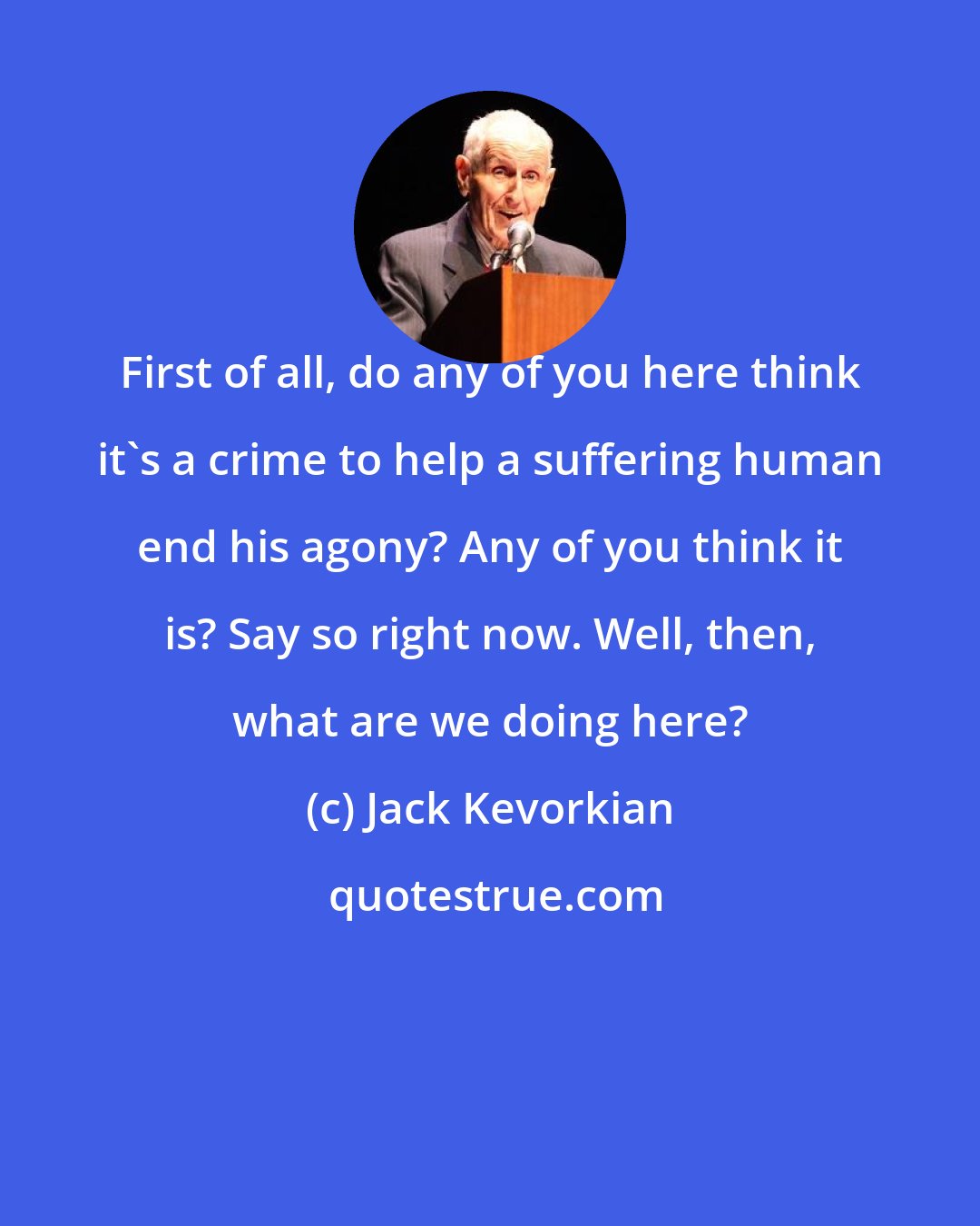 Jack Kevorkian: First of all, do any of you here think it's a crime to help a suffering human end his agony? Any of you think it is? Say so right now. Well, then, what are we doing here?