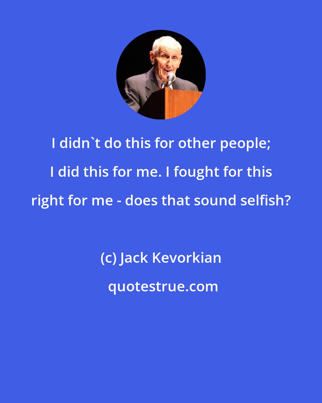 Jack Kevorkian: I didn't do this for other people; I did this for me. I fought for this right for me - does that sound selfish?