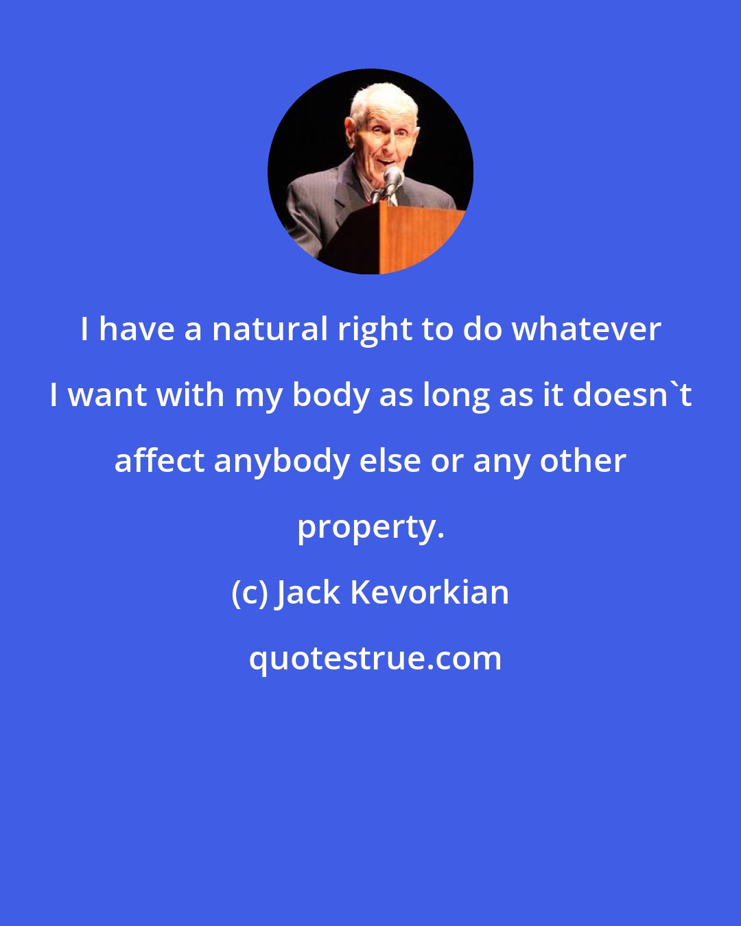 Jack Kevorkian: I have a natural right to do whatever I want with my body as long as it doesn't affect anybody else or any other property.