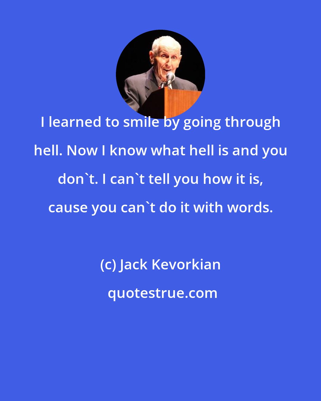 Jack Kevorkian: I learned to smile by going through hell. Now I know what hell is and you don't. I can't tell you how it is, cause you can't do it with words.