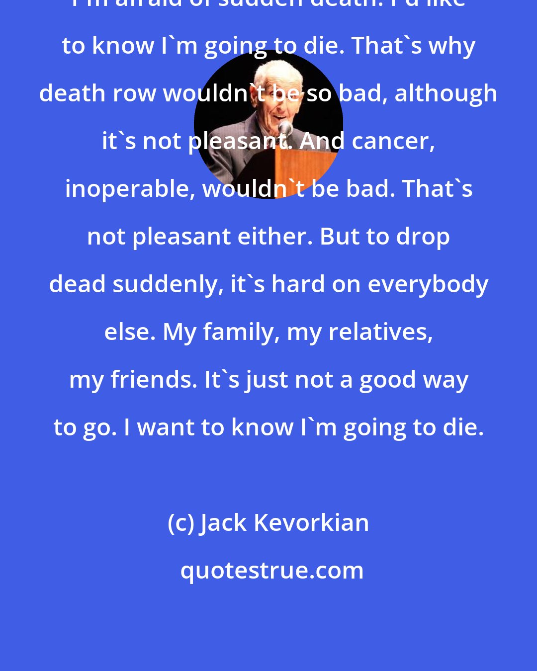 Jack Kevorkian: I'm afraid of sudden death. I'd like to know I'm going to die. That's why death row wouldn't be so bad, although it's not pleasant. And cancer, inoperable, wouldn't be bad. That's not pleasant either. But to drop dead suddenly, it's hard on everybody else. My family, my relatives, my friends. It's just not a good way to go. I want to know I'm going to die.