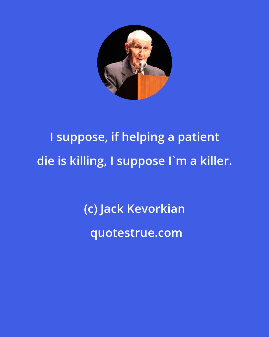 Jack Kevorkian: I suppose, if helping a patient die is killing, I suppose I'm a killer.