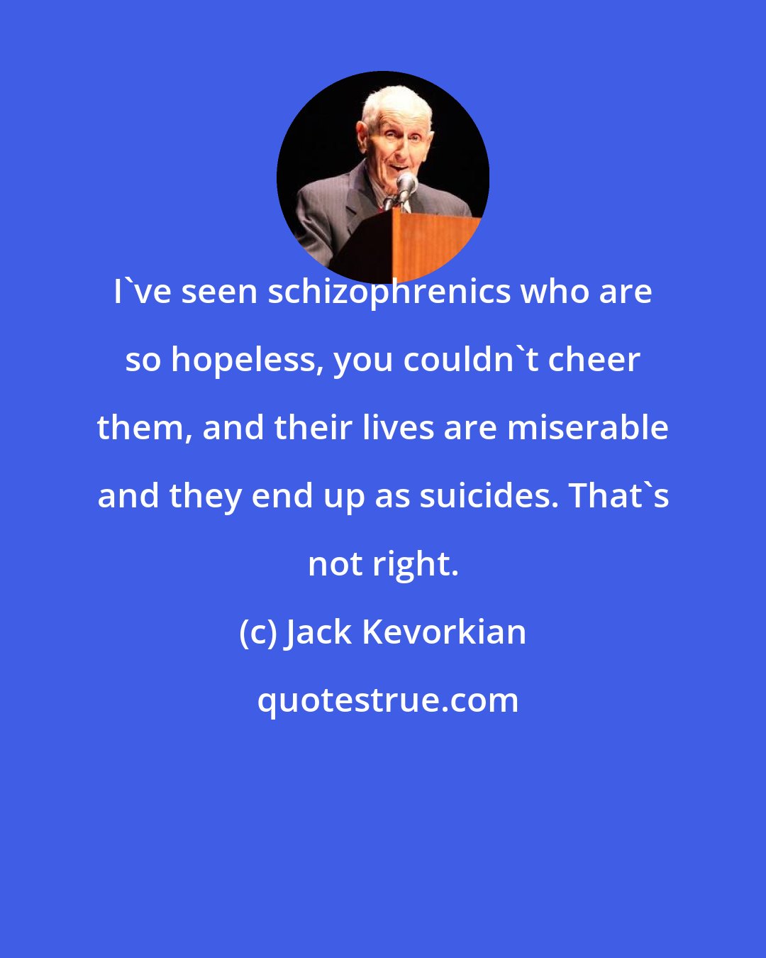 Jack Kevorkian: I've seen schizophrenics who are so hopeless, you couldn't cheer them, and their lives are miserable and they end up as suicides. That's not right.