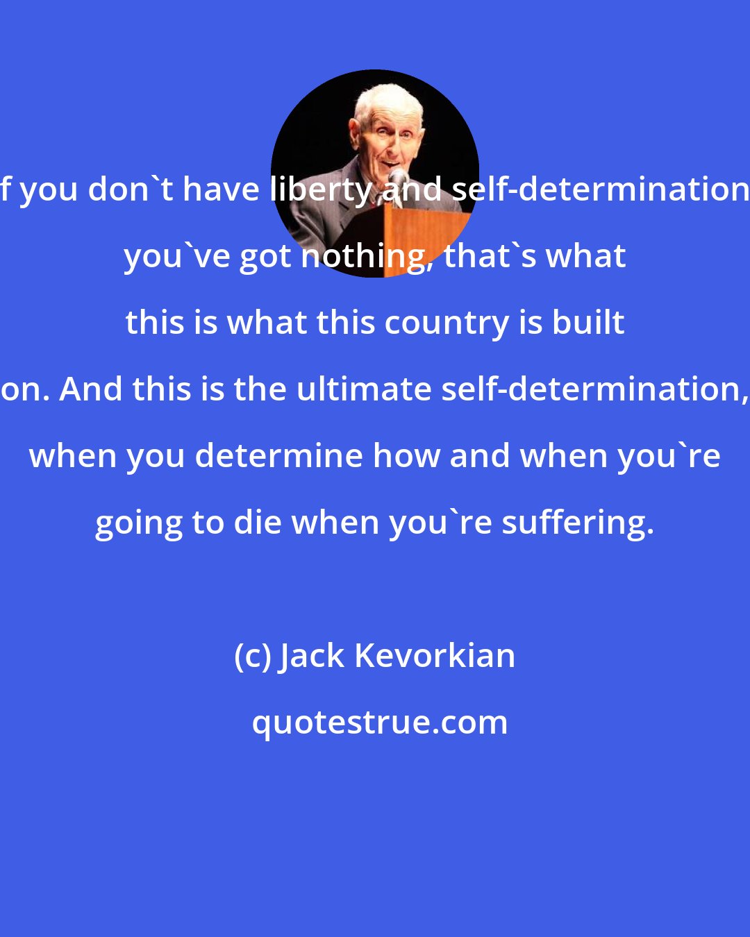 Jack Kevorkian: If you don't have liberty and self-determination, you've got nothing, that's what this is what this country is built on. And this is the ultimate self-determination, when you determine how and when you're going to die when you're suffering.