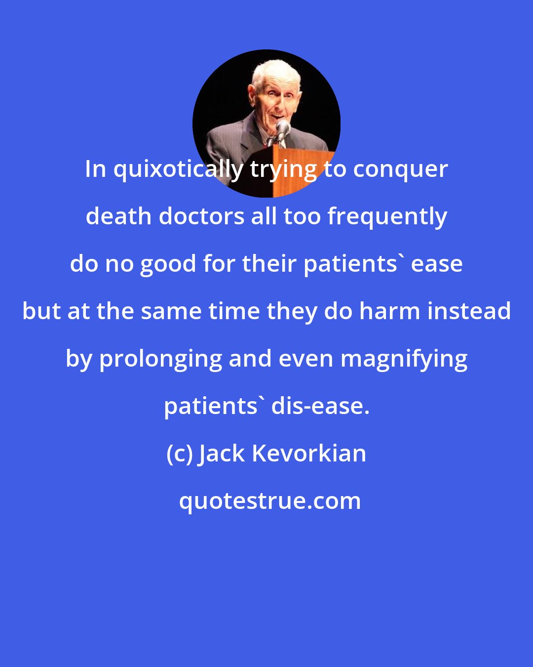 Jack Kevorkian: In quixotically trying to conquer death doctors all too frequently do no good for their patients' ease but at the same time they do harm instead by prolonging and even magnifying patients' dis-ease.