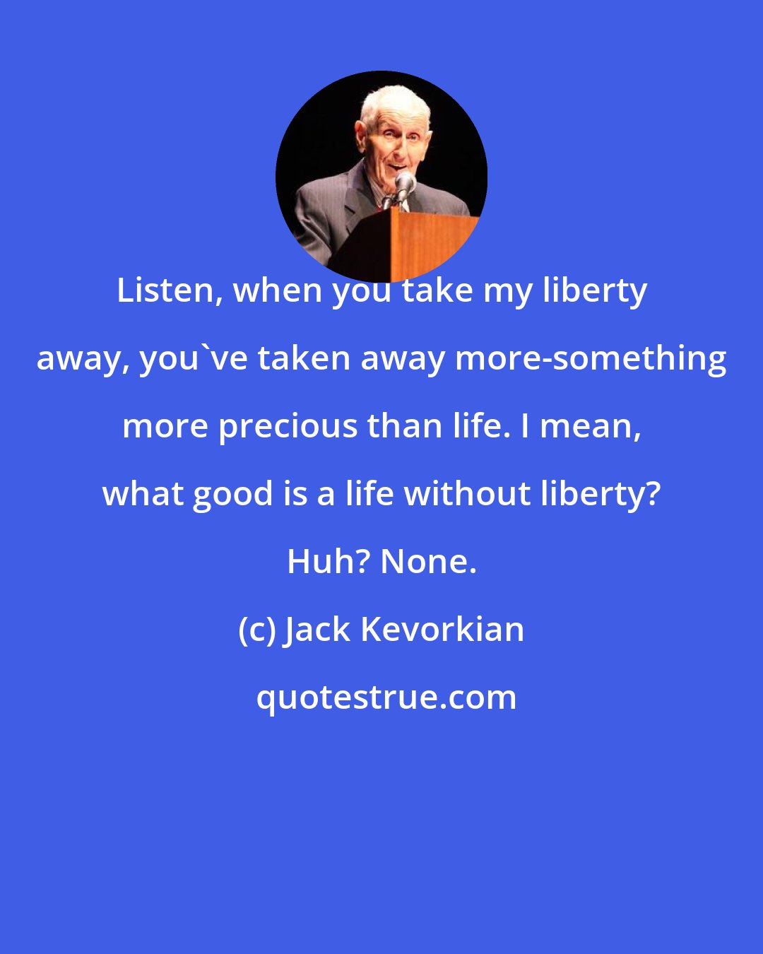 Jack Kevorkian: Listen, when you take my liberty away, you've taken away more-something more precious than life. I mean, what good is a life without liberty? Huh? None.