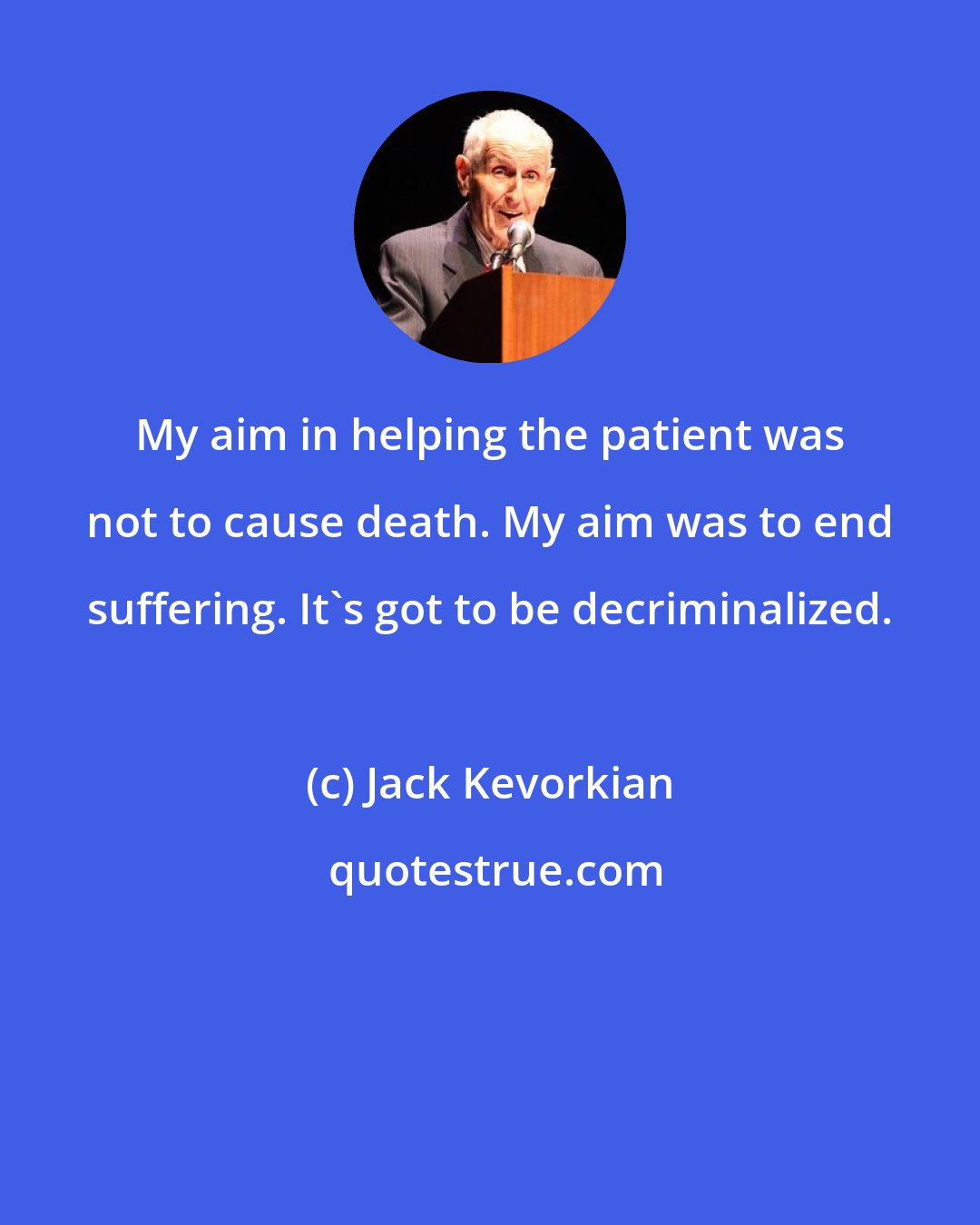 Jack Kevorkian: My aim in helping the patient was not to cause death. My aim was to end suffering. It's got to be decriminalized.