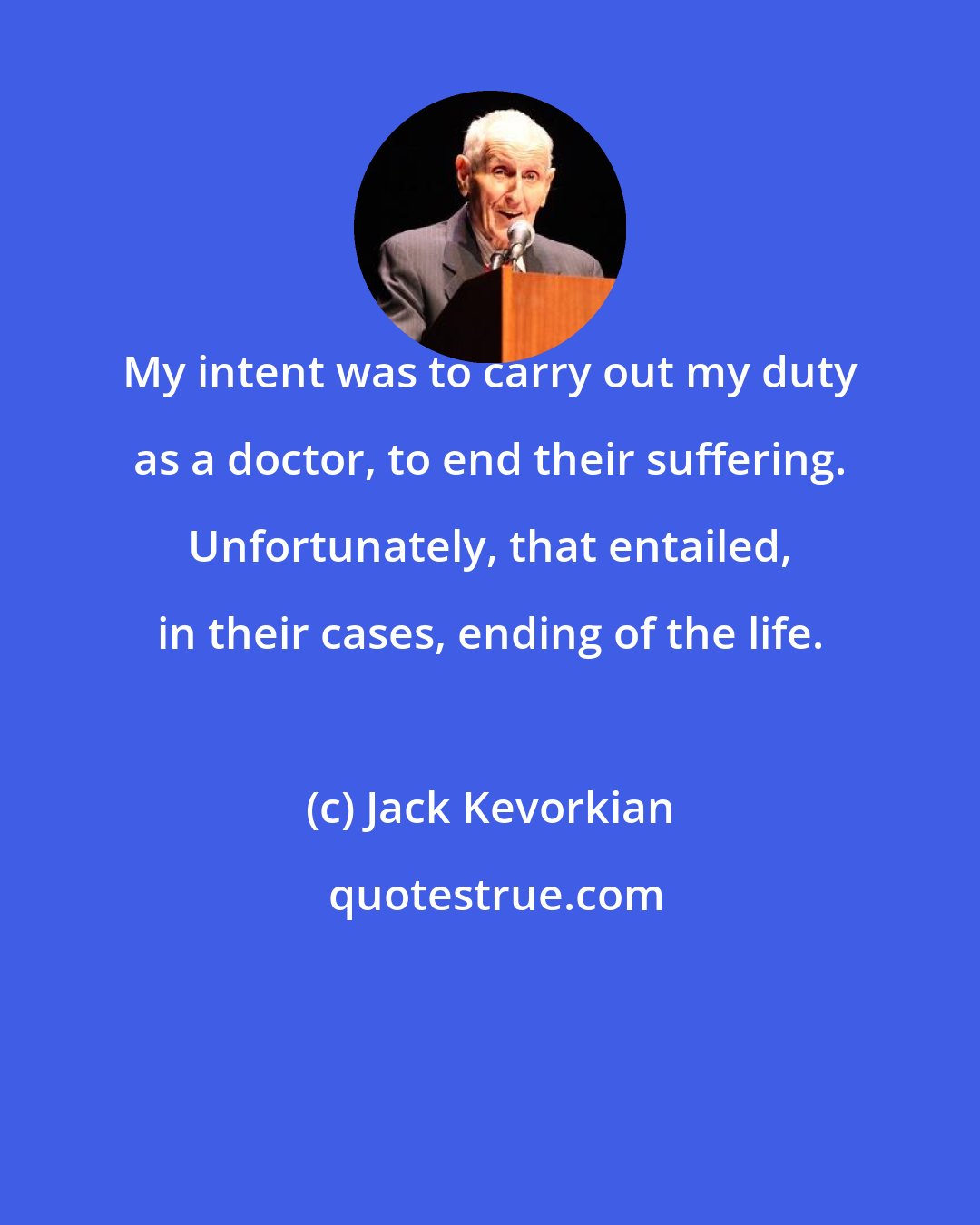 Jack Kevorkian: My intent was to carry out my duty as a doctor, to end their suffering. Unfortunately, that entailed, in their cases, ending of the life.