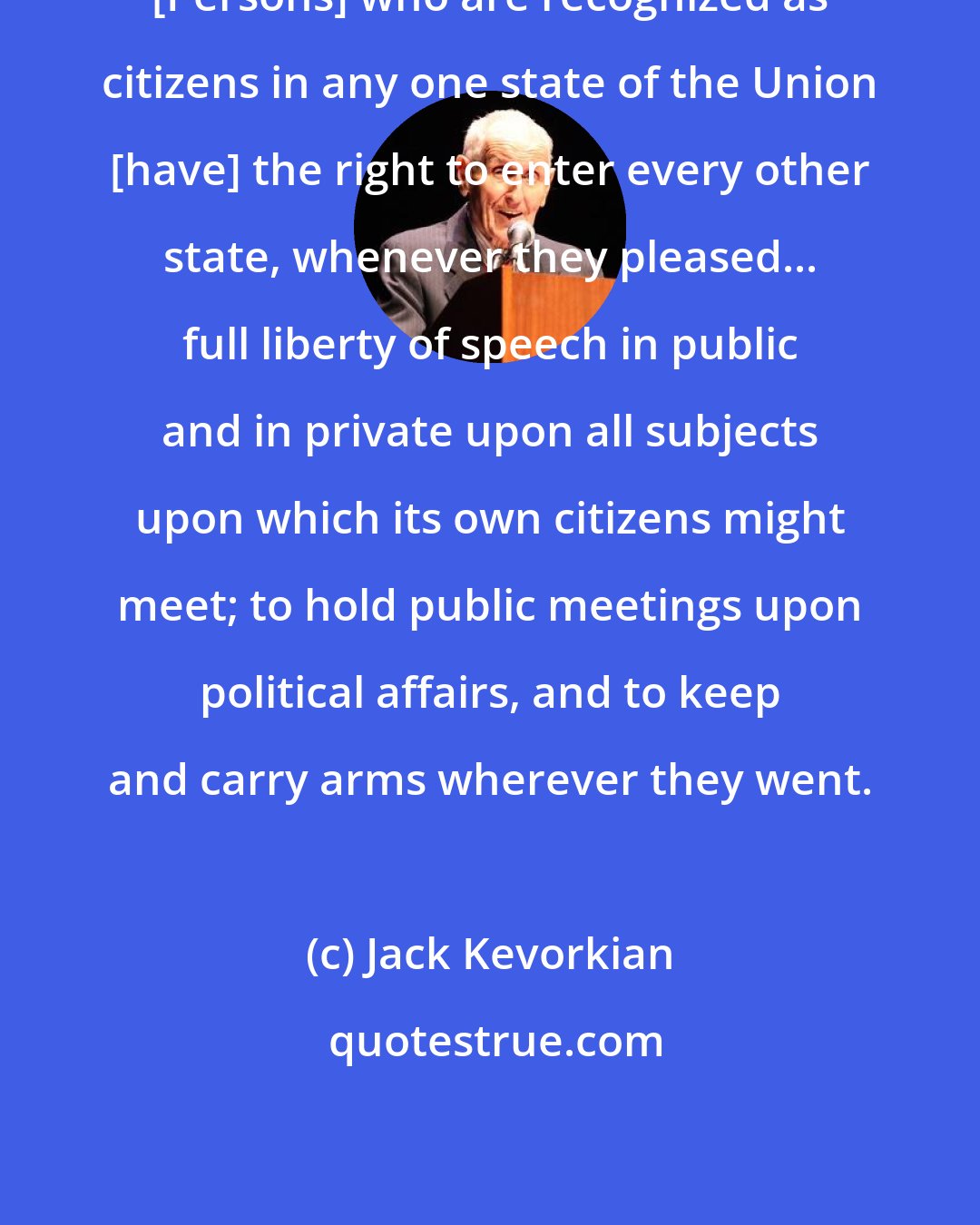 Jack Kevorkian: [Persons] who are recognized as citizens in any one state of the Union [have] the right to enter every other state, whenever they pleased... full liberty of speech in public and in private upon all subjects upon which its own citizens might meet; to hold public meetings upon political affairs, and to keep and carry arms wherever they went.