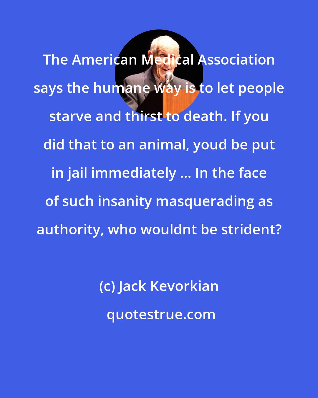 Jack Kevorkian: The American Medical Association says the humane way is to let people starve and thirst to death. If you did that to an animal, youd be put in jail immediately ... In the face of such insanity masquerading as authority, who wouldnt be strident?