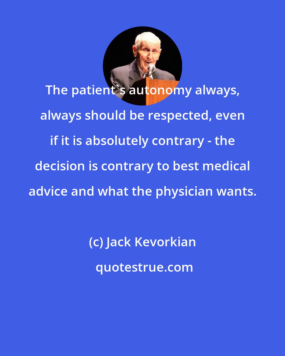 Jack Kevorkian: The patient's autonomy always, always should be respected, even if it is absolutely contrary - the decision is contrary to best medical advice and what the physician wants.