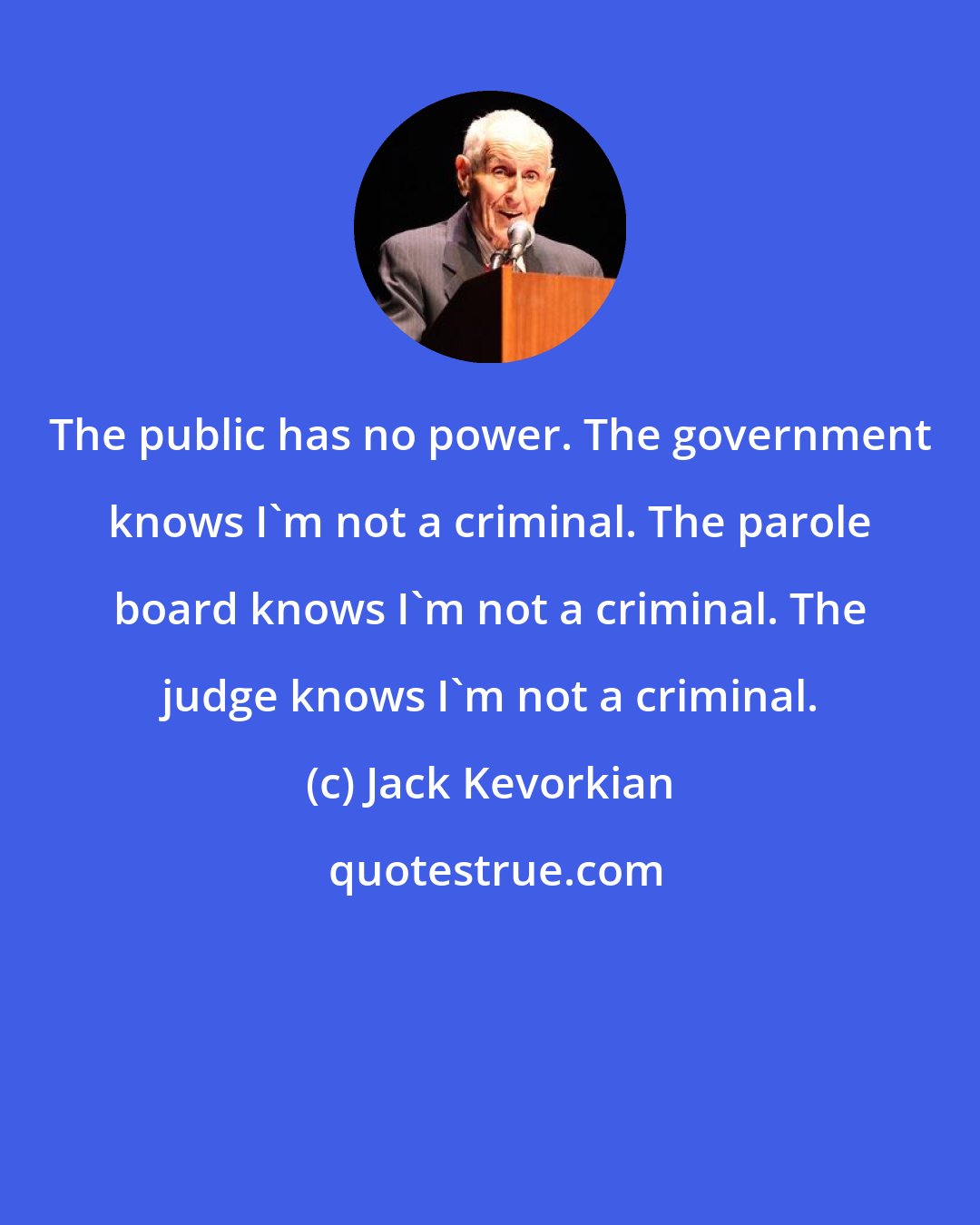 Jack Kevorkian: The public has no power. The government knows I'm not a criminal. The parole board knows I'm not a criminal. The judge knows I'm not a criminal.