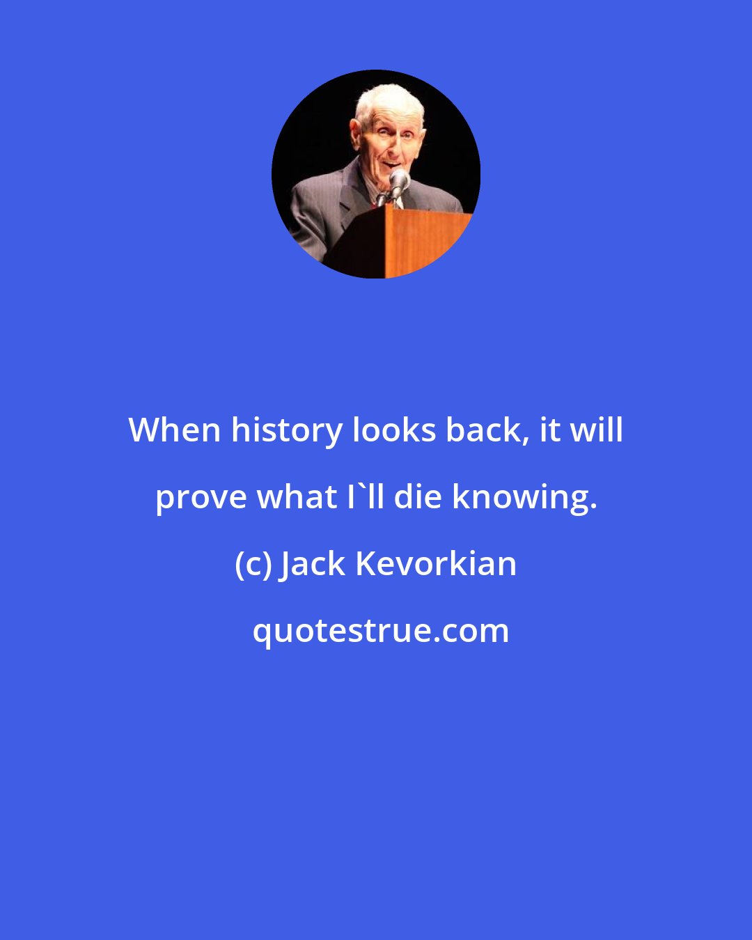 Jack Kevorkian: When history looks back, it will prove what I'll die knowing.