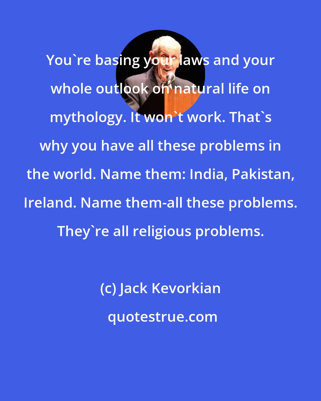 Jack Kevorkian: You're basing your laws and your whole outlook on natural life on mythology. It won't work. That's why you have all these problems in the world. Name them: India, Pakistan, Ireland. Name them-all these problems. They're all religious problems.