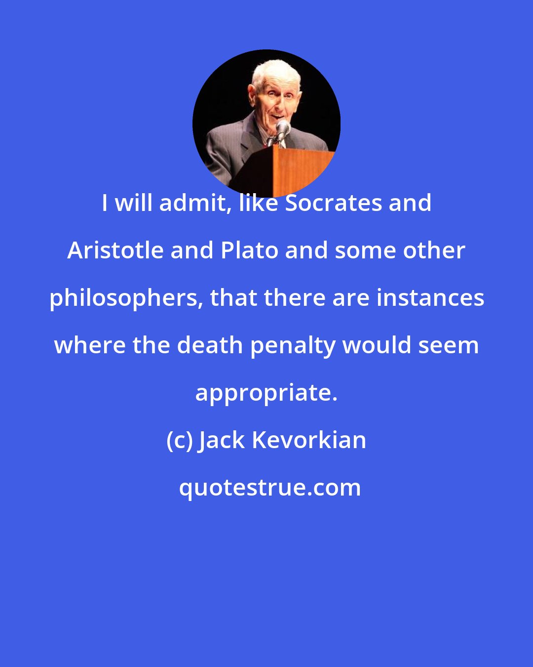 Jack Kevorkian: I will admit, like Socrates and Aristotle and Plato and some other philosophers, that there are instances where the death penalty would seem appropriate.