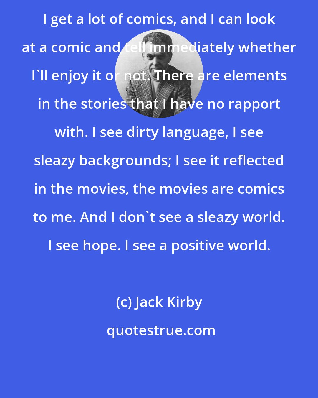 Jack Kirby: I get a lot of comics, and I can look at a comic and tell immediately whether I'll enjoy it or not. There are elements in the stories that I have no rapport with. I see dirty language, I see sleazy backgrounds; I see it reflected in the movies, the movies are comics to me. And I don't see a sleazy world. I see hope. I see a positive world.