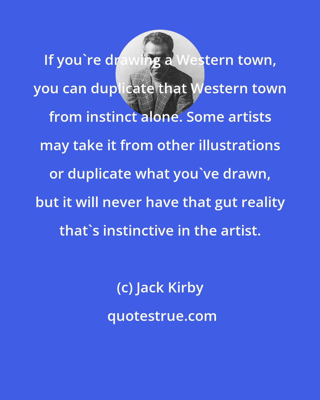 Jack Kirby: If you're drawing a Western town, you can duplicate that Western town from instinct alone. Some artists may take it from other illustrations or duplicate what you've drawn, but it will never have that gut reality that's instinctive in the artist.