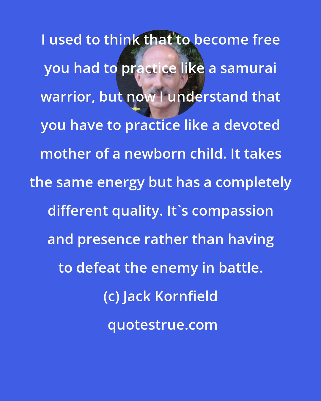 Jack Kornfield: I used to think that to become free you had to practice like a samurai warrior, but now I understand that you have to practice like a devoted mother of a newborn child. It takes the same energy but has a completely different quality. It's compassion and presence rather than having to defeat the enemy in battle.