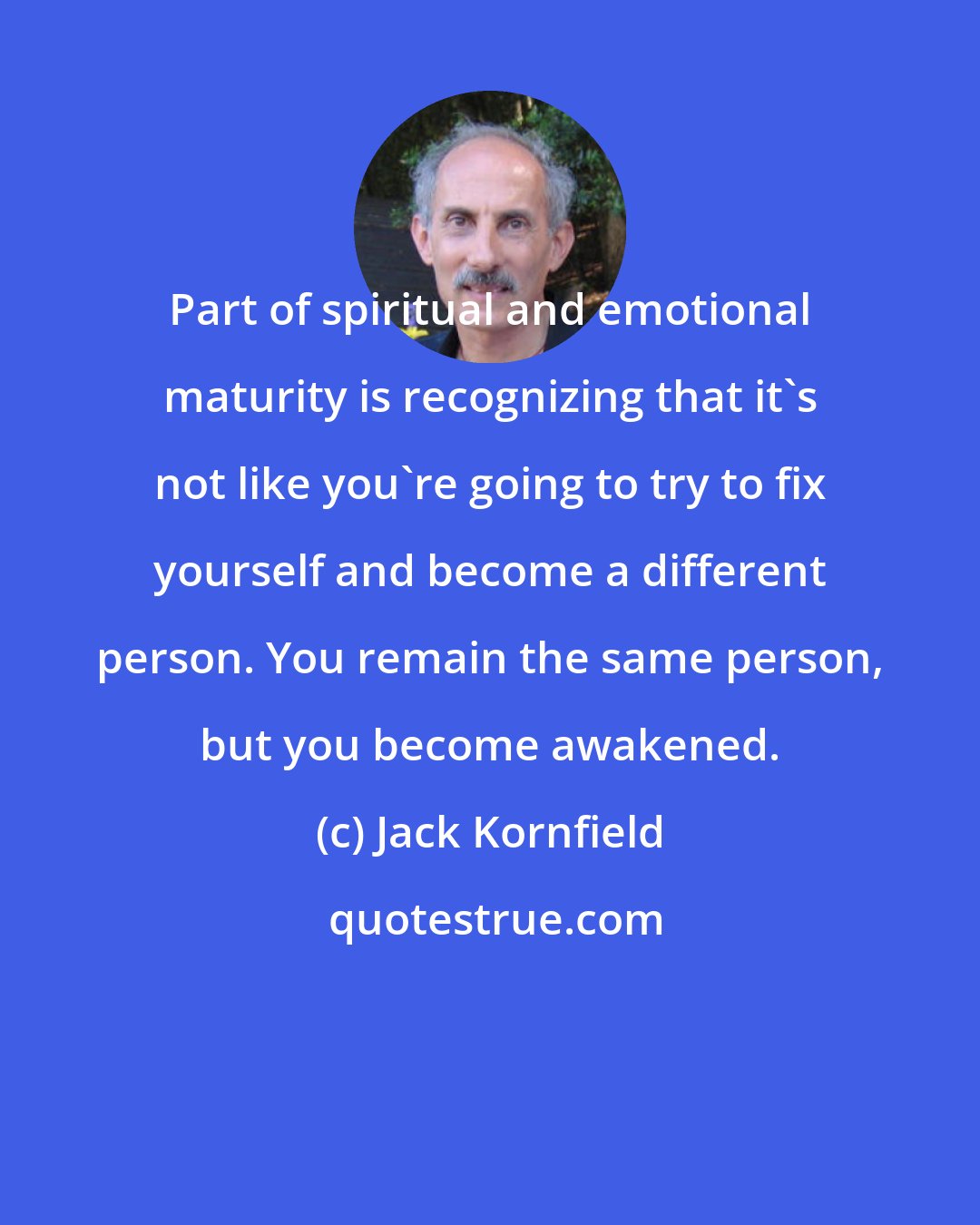 Jack Kornfield: Part of spiritual and emotional maturity is recognizing that it's not like you're going to try to fix yourself and become a different person. You remain the same person, but you become awakened.