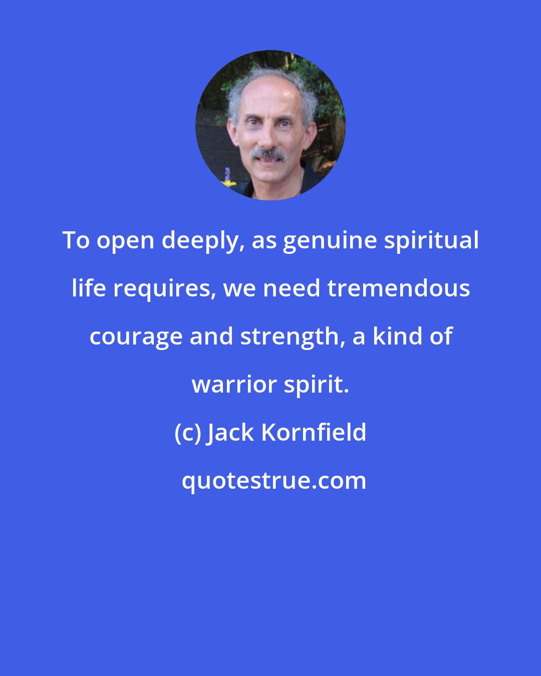 Jack Kornfield: To open deeply, as genuine spiritual life requires, we need tremendous courage and strength, a kind of warrior spirit.