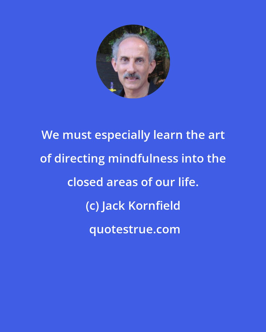 Jack Kornfield: We must especially learn the art of directing mindfulness into the closed areas of our life.