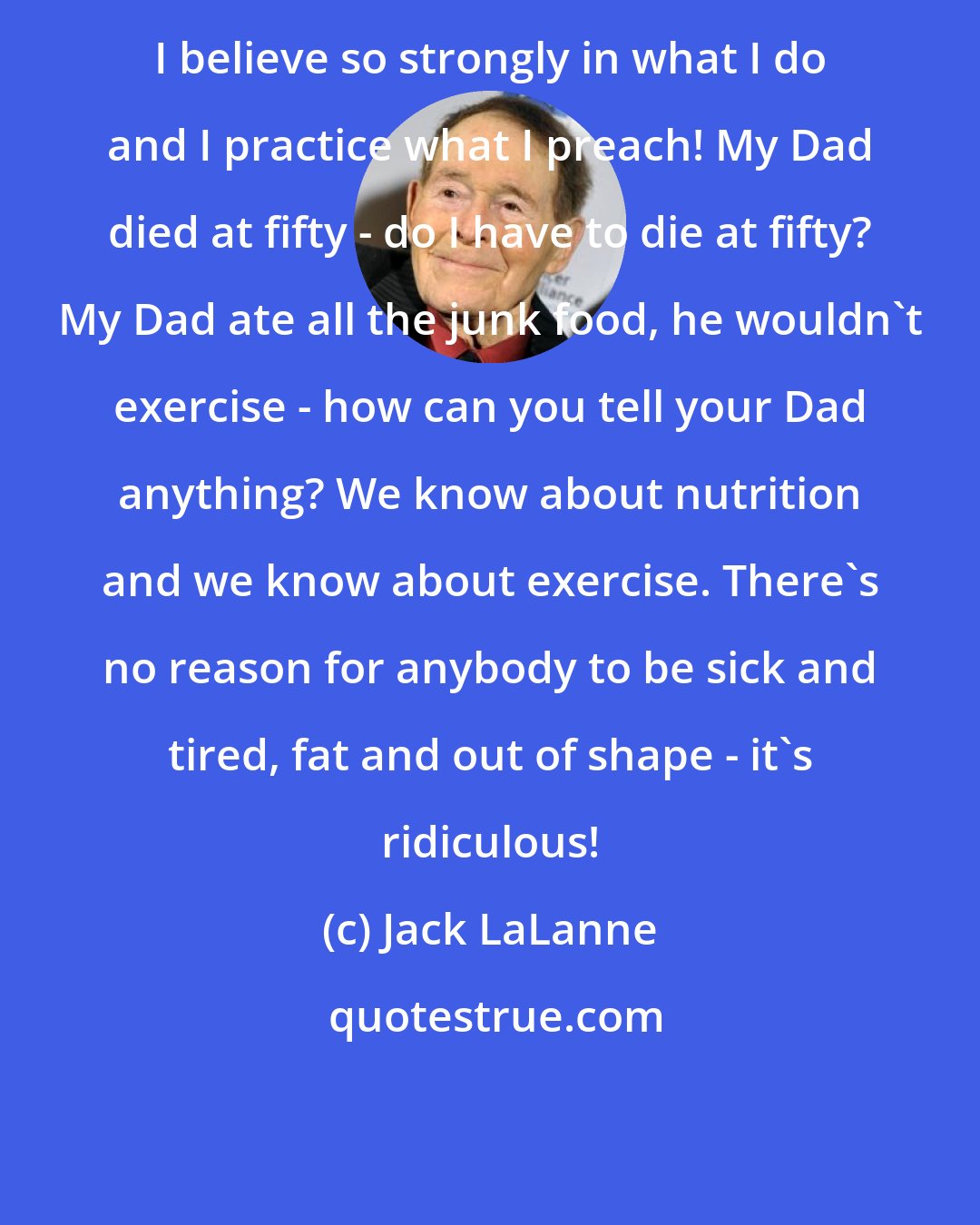 Jack LaLanne: I believe so strongly in what I do and I practice what I preach! My Dad died at fifty - do I have to die at fifty? My Dad ate all the junk food, he wouldn't exercise - how can you tell your Dad anything? We know about nutrition and we know about exercise. There's no reason for anybody to be sick and tired, fat and out of shape - it's ridiculous!