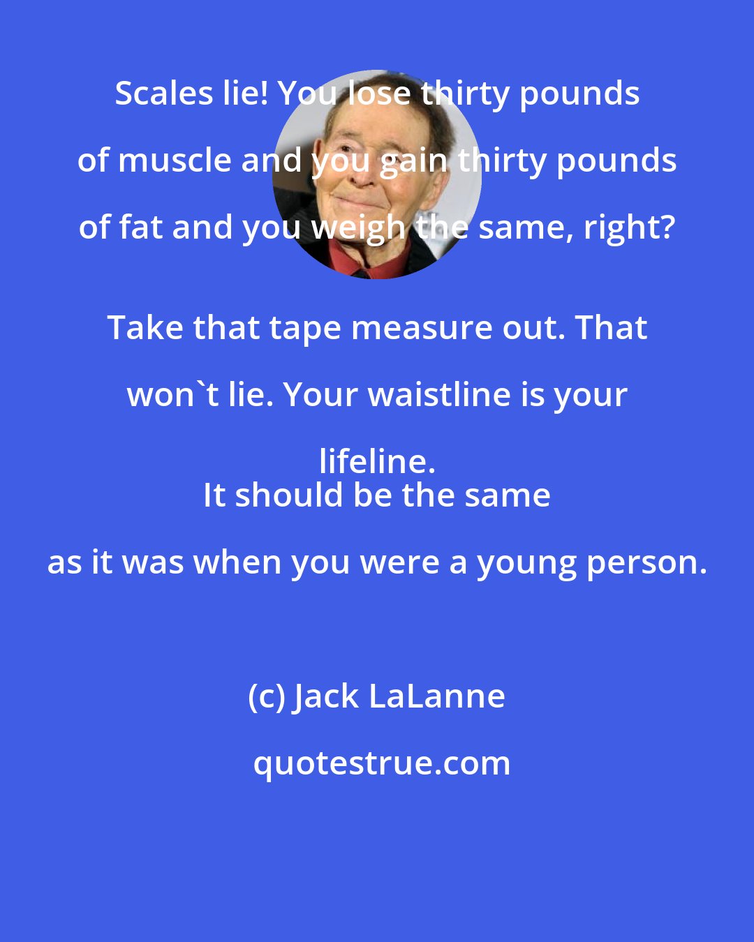 Jack LaLanne: Scales lie! You lose thirty pounds of muscle and you gain thirty pounds of fat and you weigh the same, right? 
 Take that tape measure out. That won't lie. Your waistline is your lifeline. 
 It should be the same as it was when you were a young person.