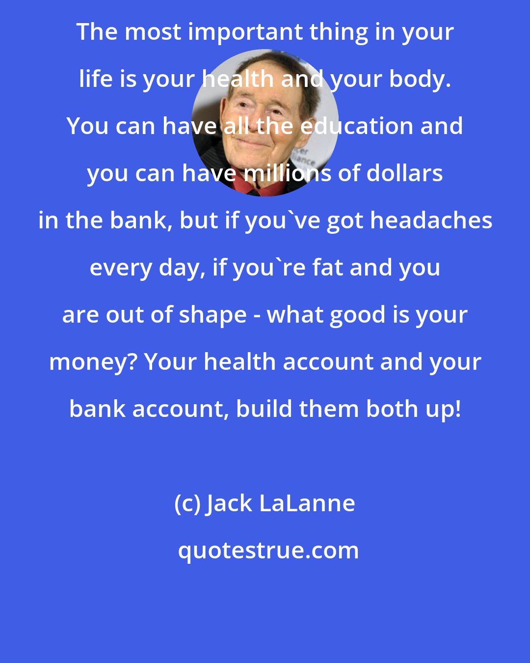 Jack LaLanne: The most important thing in your life is your health and your body. You can have all the education and you can have millions of dollars in the bank, but if you've got headaches every day, if you're fat and you are out of shape - what good is your money? Your health account and your bank account, build them both up!