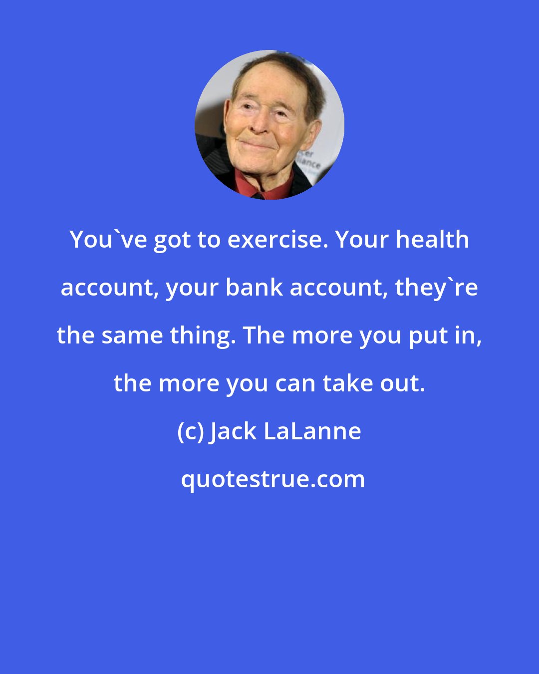 Jack LaLanne: You've got to exercise. Your health account, your bank account, they're the same thing. The more you put in, the more you can take out.