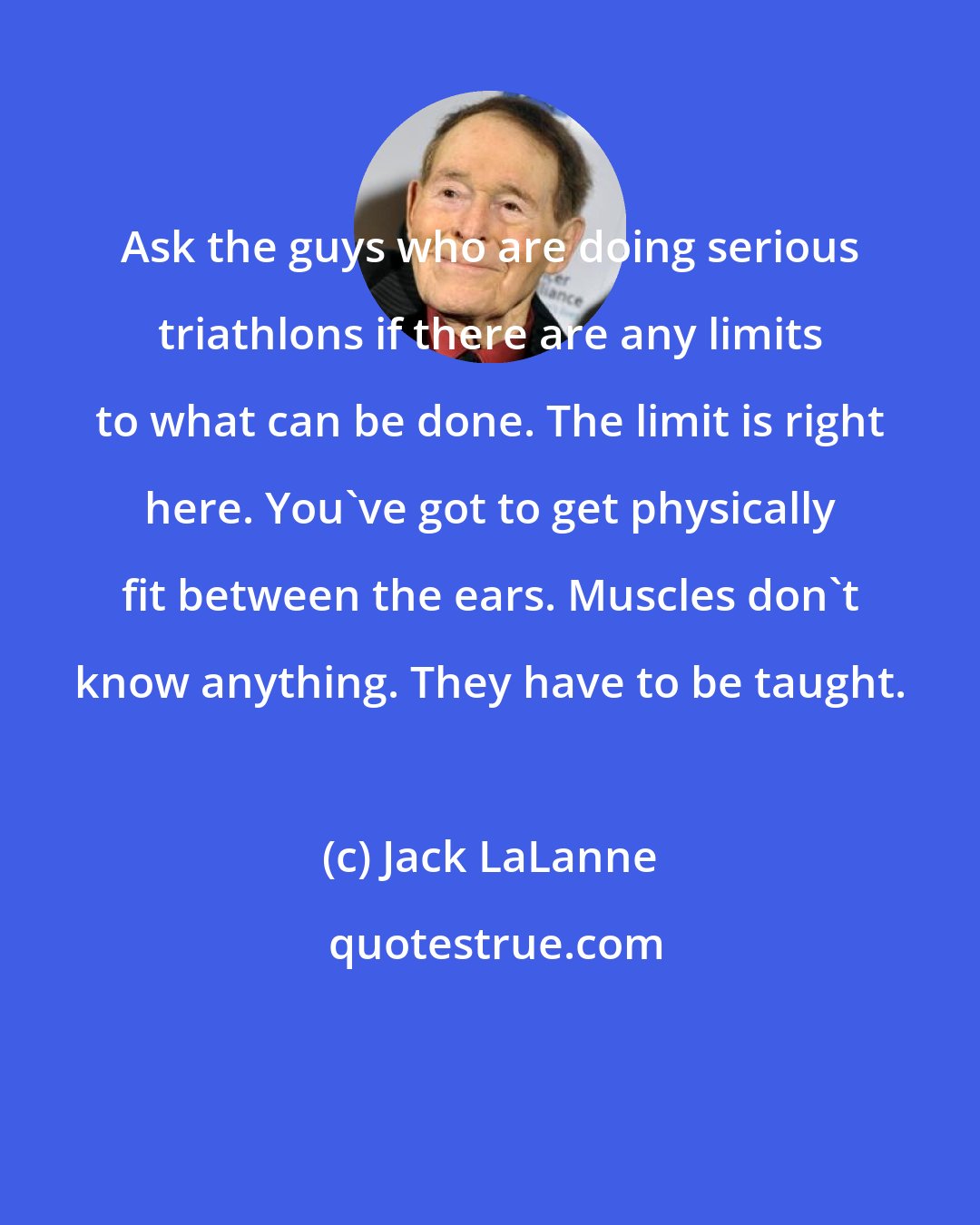 Jack LaLanne: Ask the guys who are doing serious triathlons if there are any limits to what can be done. The limit is right here. You've got to get physically fit between the ears. Muscles don't know anything. They have to be taught.