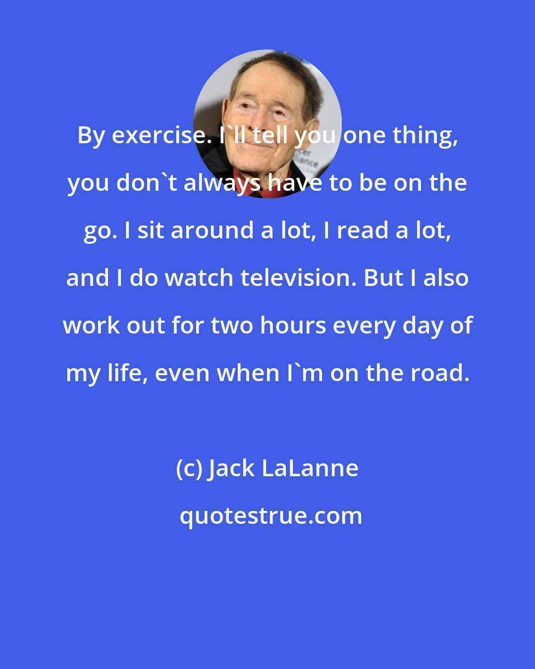 Jack LaLanne: By exercise. I'll tell you one thing, you don't always have to be on the go. I sit around a lot, I read a lot, and I do watch television. But I also work out for two hours every day of my life, even when I'm on the road.