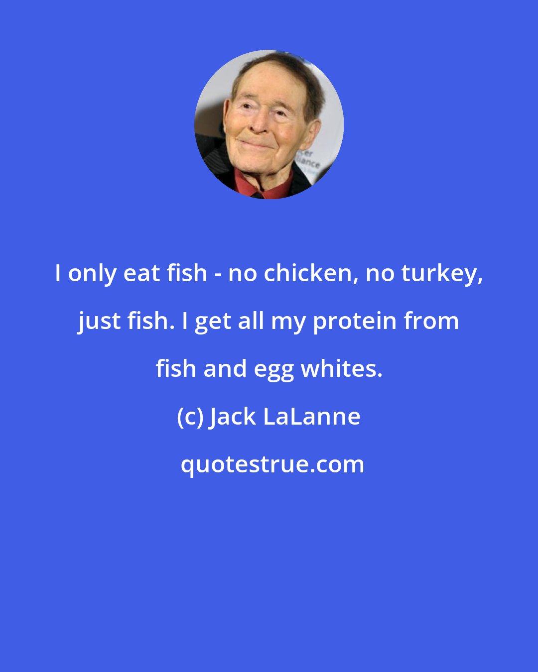 Jack LaLanne: I only eat fish - no chicken, no turkey, just fish. I get all my protein from fish and egg whites.