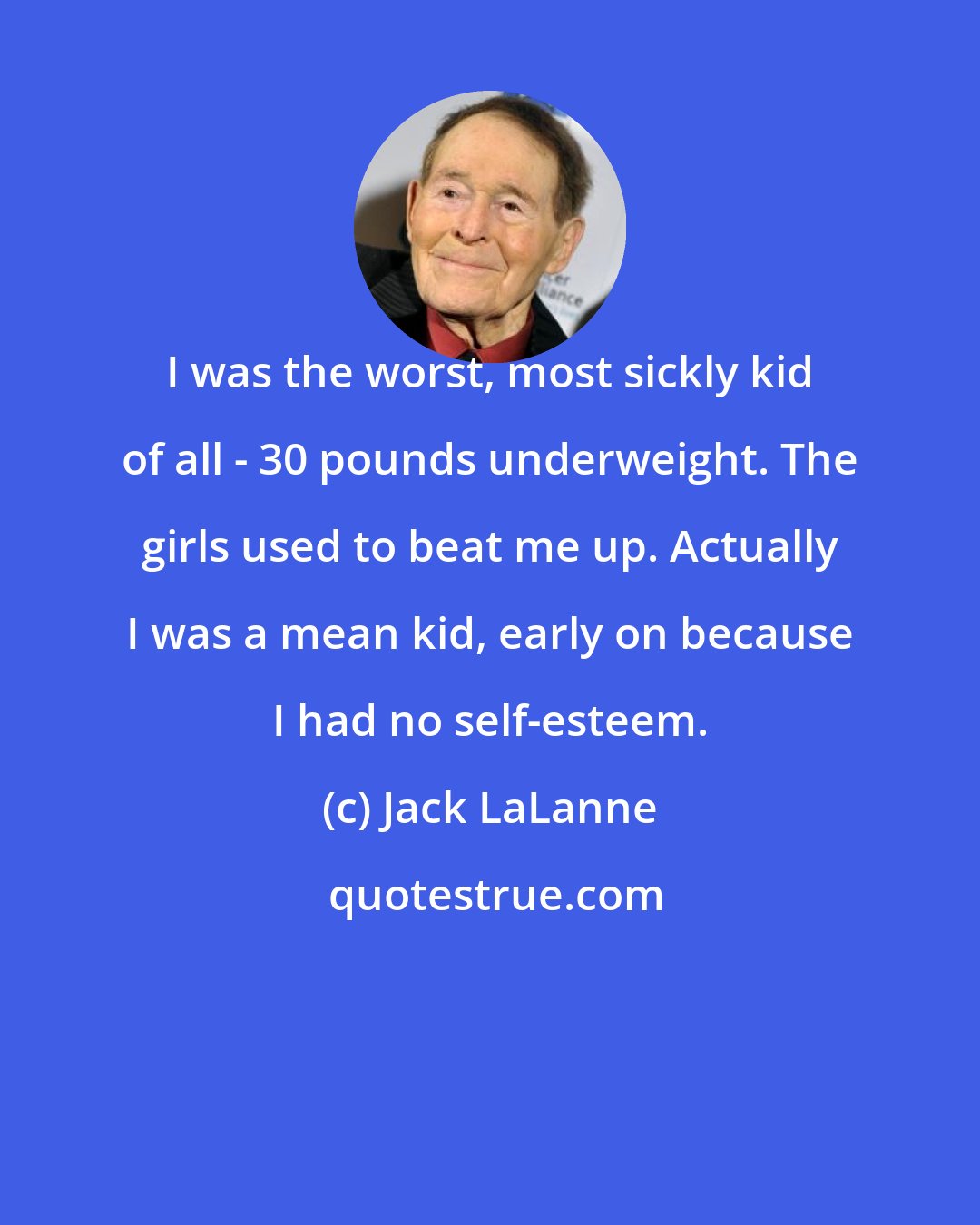 Jack LaLanne: I was the worst, most sickly kid of all - 30 pounds underweight. The girls used to beat me up. Actually I was a mean kid, early on because I had no self-esteem.