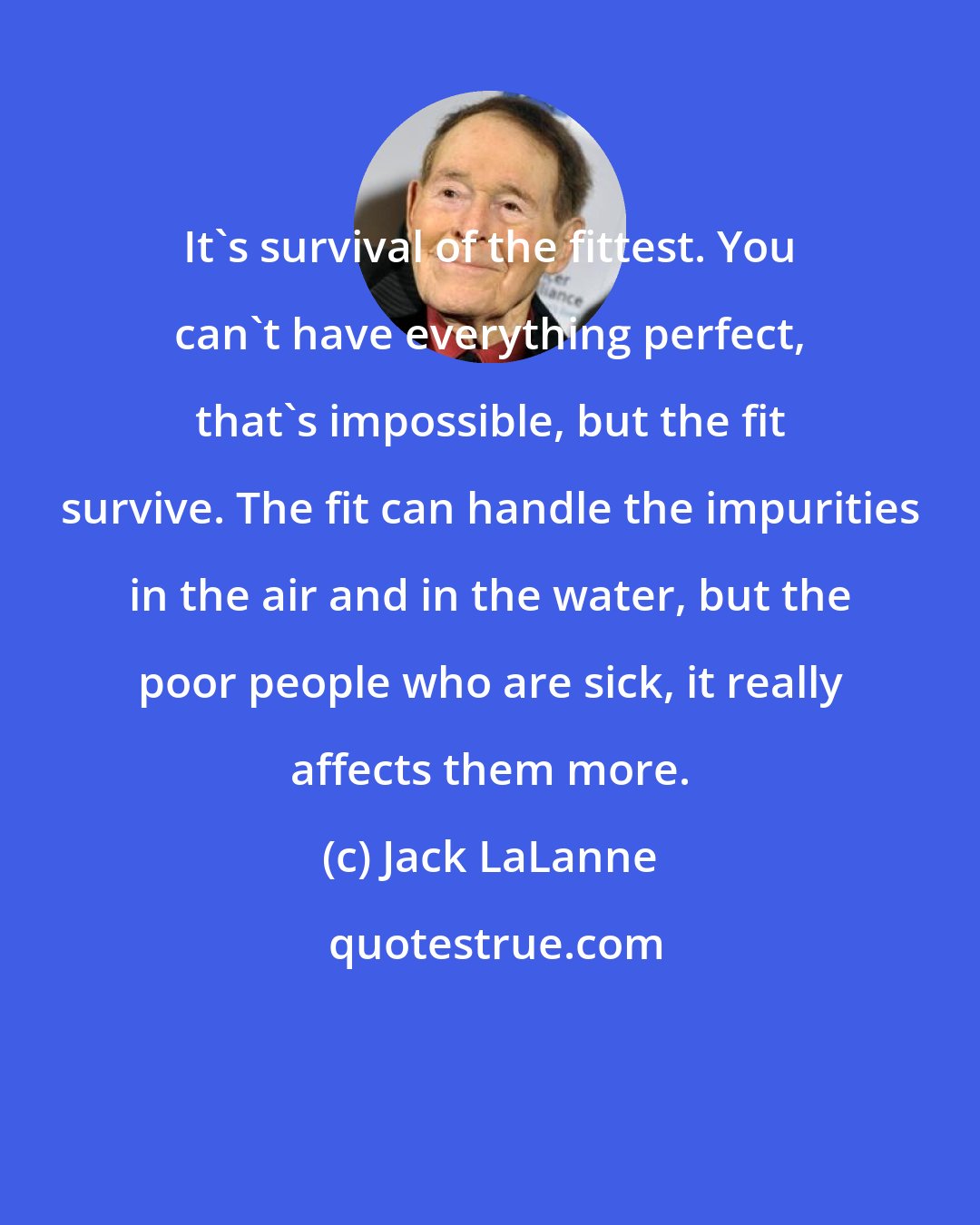 Jack LaLanne: It's survival of the fittest. You can't have everything perfect, that's impossible, but the fit survive. The fit can handle the impurities in the air and in the water, but the poor people who are sick, it really affects them more.