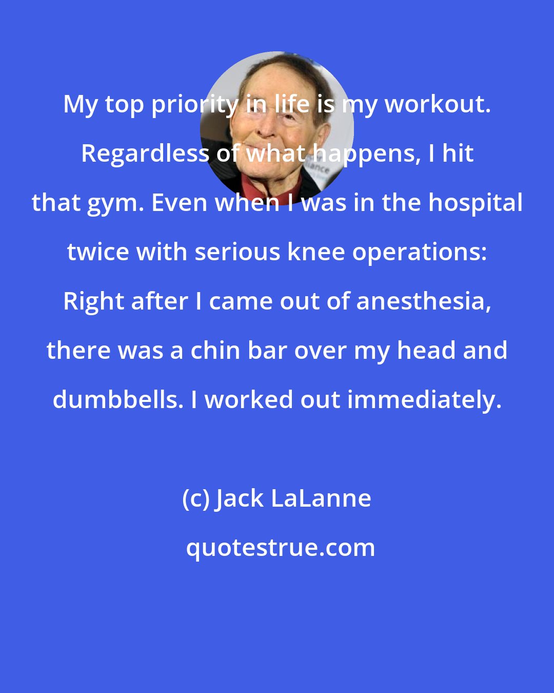 Jack LaLanne: My top priority in life is my workout. Regardless of what happens, I hit that gym. Even when I was in the hospital twice with serious knee operations: Right after I came out of anesthesia, there was a chin bar over my head and dumbbells. I worked out immediately.