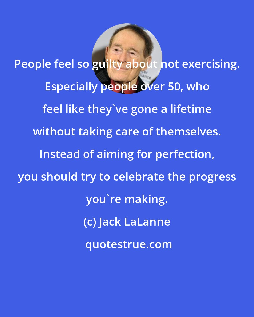 Jack LaLanne: People feel so guilty about not exercising. Especially people over 50, who feel like they've gone a lifetime without taking care of themselves. Instead of aiming for perfection, you should try to celebrate the progress you're making.