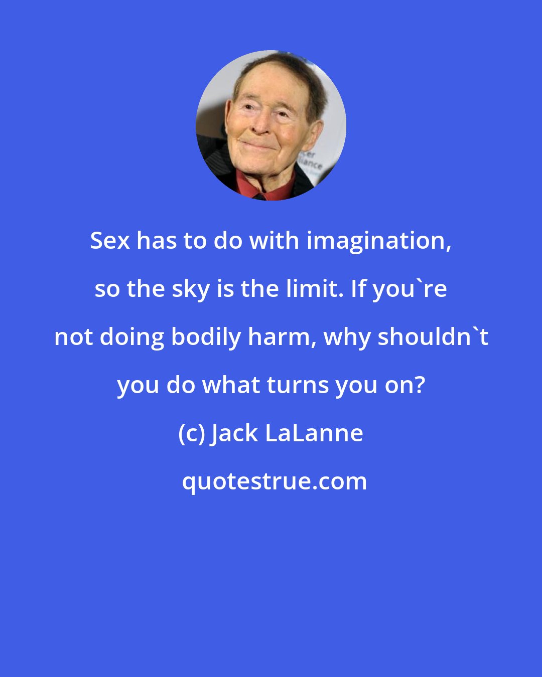 Jack LaLanne: Sex has to do with imagination, so the sky is the limit. If you're not doing bodily harm, why shouldn't you do what turns you on?