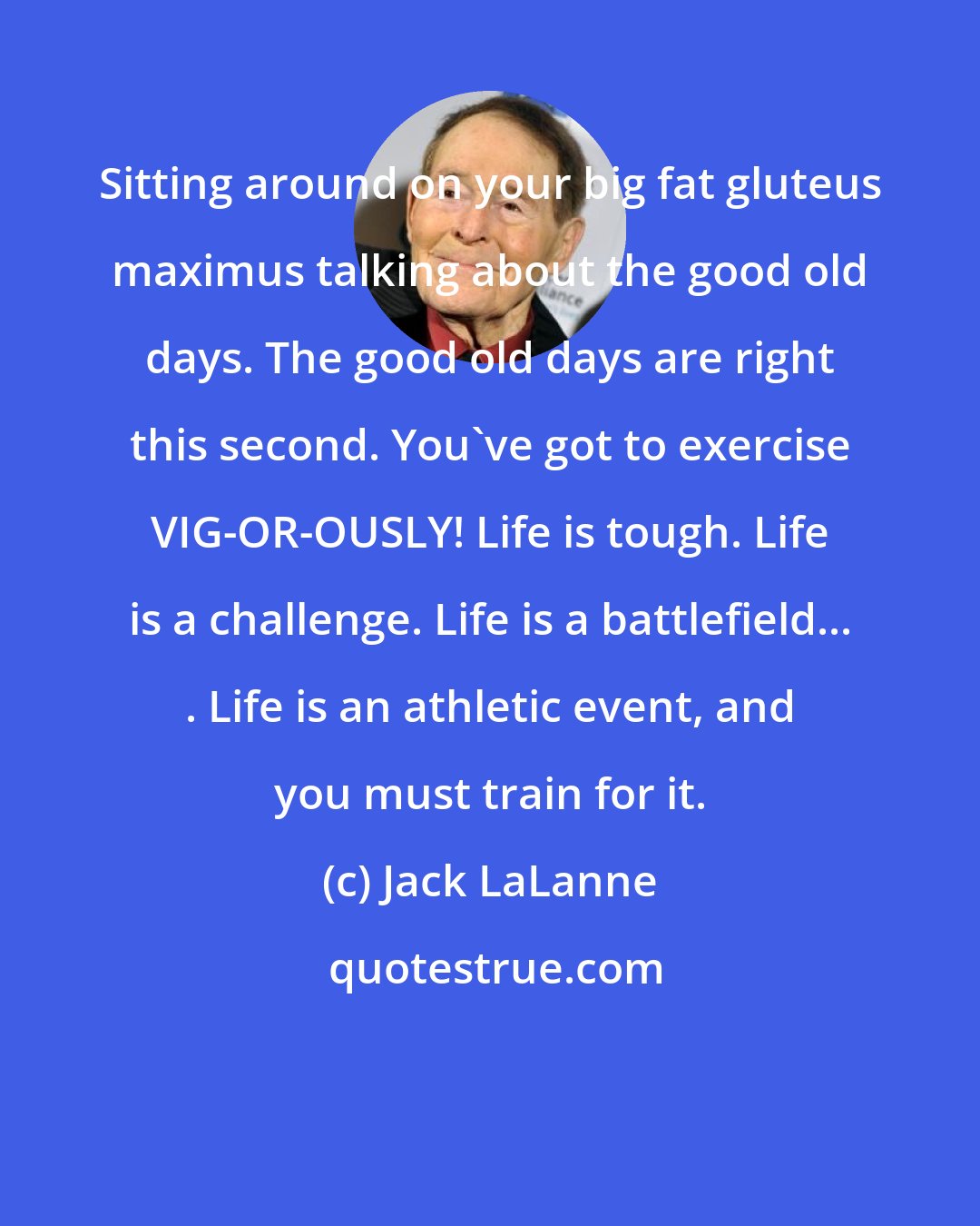 Jack LaLanne: Sitting around on your big fat gluteus maximus talking about the good old days. The good old days are right this second. You've got to exercise VIG-OR-OUSLY! Life is tough. Life is a challenge. Life is a battlefield... . Life is an athletic event, and you must train for it.