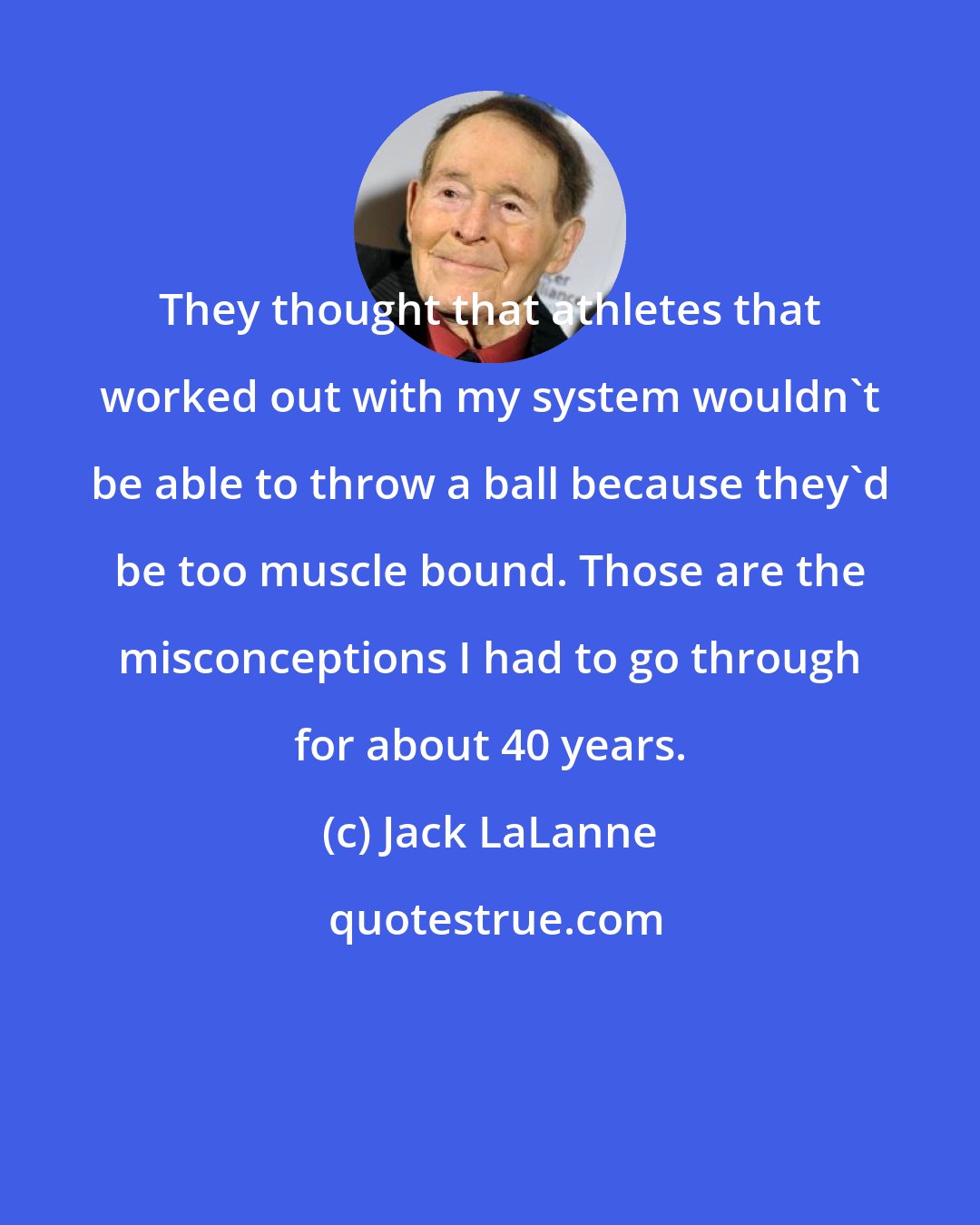 Jack LaLanne: They thought that athletes that worked out with my system wouldn't be able to throw a ball because they'd be too muscle bound. Those are the misconceptions I had to go through for about 40 years.